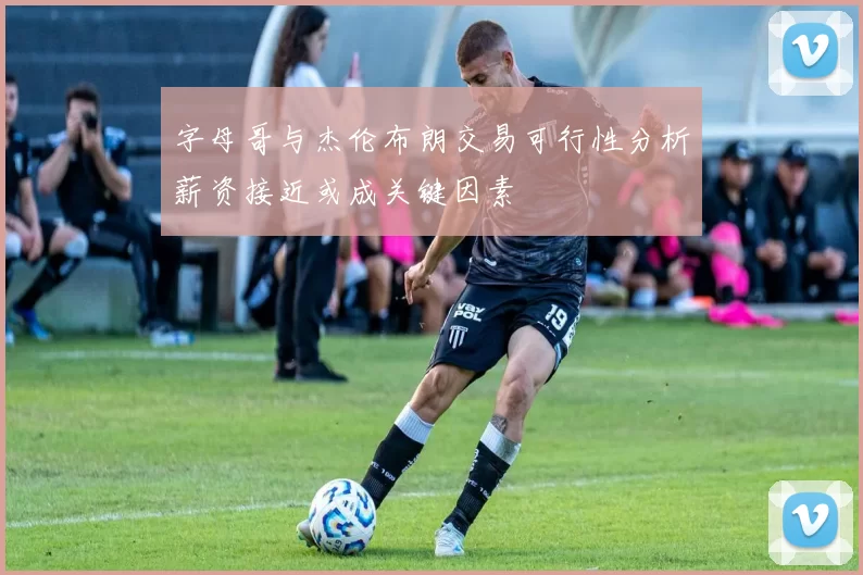 字母哥与杰伦布朗交易可行性分析薪资接近或成关键因素
