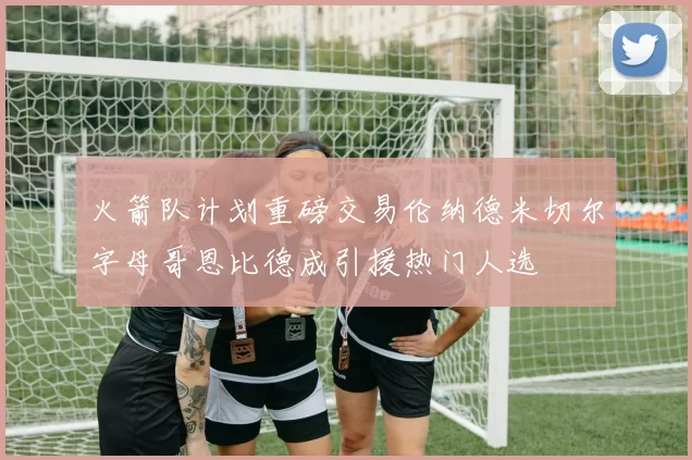 火箭队计划重磅交易伦纳德米切尔字母哥恩比德成引援热门人选