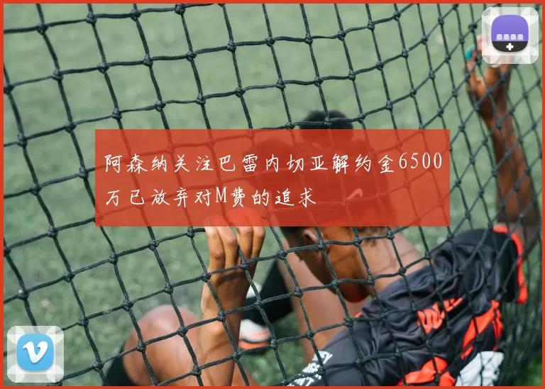 阿森纳关注巴雷内切亚解约金6500万已放弃对M费的追求