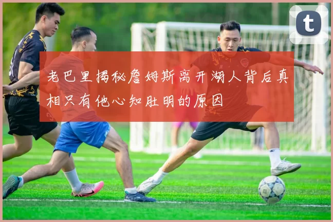 老巴里揭秘詹姆斯离开湖人背后真相只有他心知肚明的原因