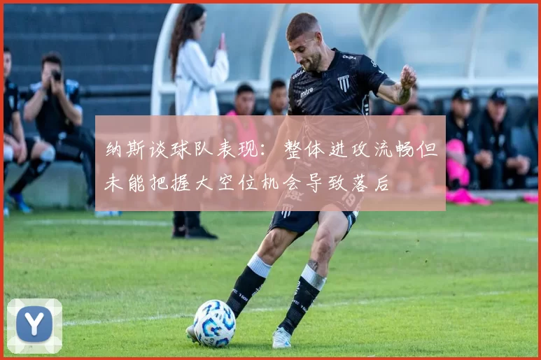 纳斯谈球队表现：整体进攻流畅但未能把握大空位机会导致落后