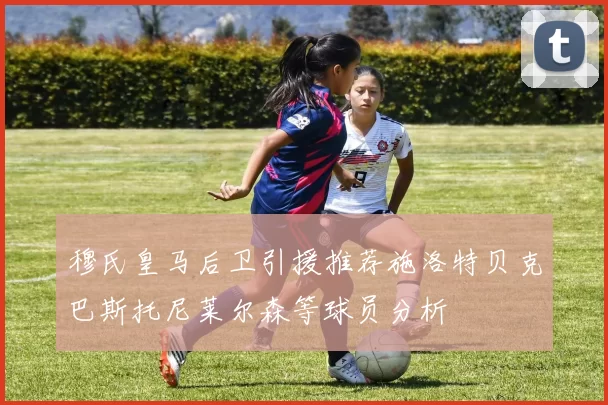 穆氏皇马后卫引援推荐施洛特贝克巴斯托尼莱尔森等球员分析