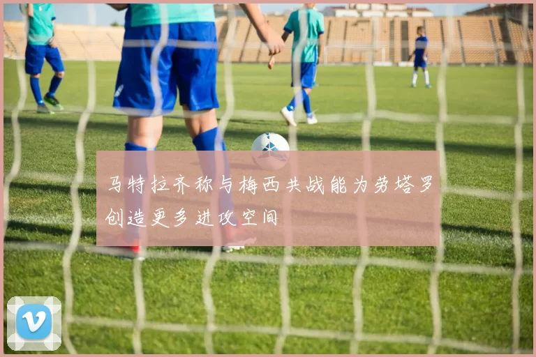 马特拉齐称与梅西共战能为劳塔罗创造更多进攻空间