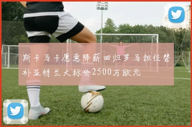 斯卡马卡愿意降薪回归罗马担任替补亚特兰大标价2500万欧元