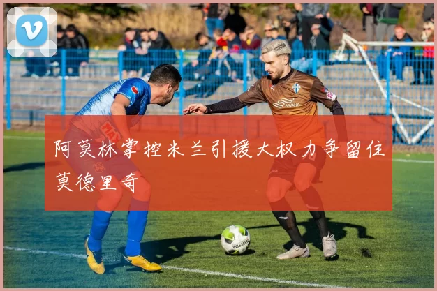 阿莫林掌控米兰引援大权力争留住莫德里奇