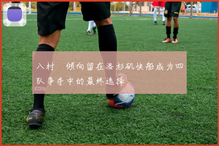 八村塁倾向留在洛杉矶快船成为四队争夺中的最终选择