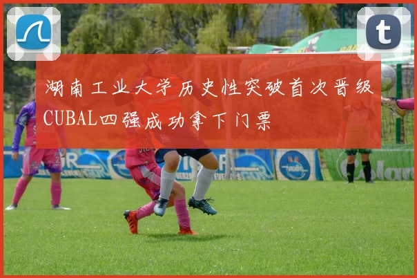 湖南工业大学历史性突破首次晋级CUBAL四强成功拿下门票