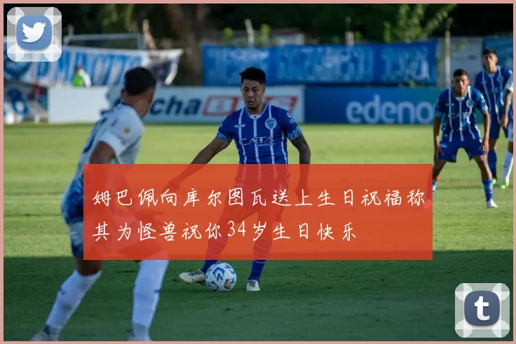 姆巴佩向库尔图瓦送上生日祝福称其为怪兽祝你34岁生日快乐