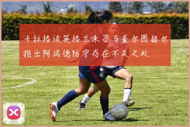 卡拉格谈英格兰未召马奎尔图赫尔指出阿诺德防守存在不足之处