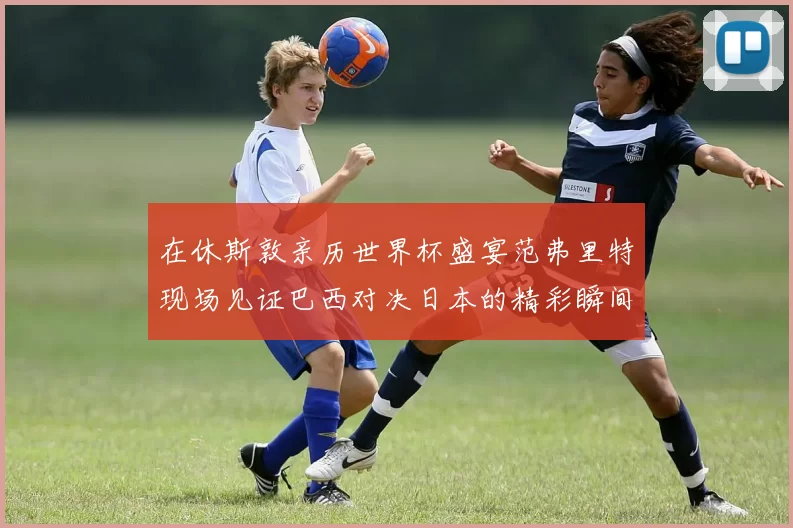在休斯敦亲历世界杯盛宴范弗里特现场见证巴西对决日本的精彩瞬间
