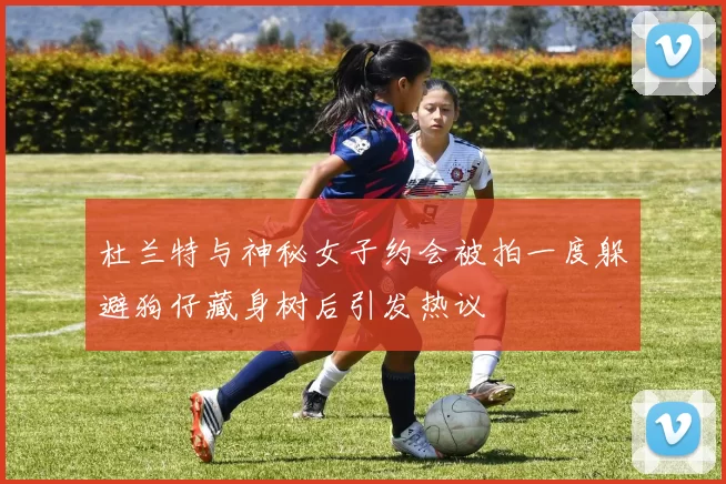 杜兰特与神秘女子约会被拍一度躲避狗仔藏身树后引发热议