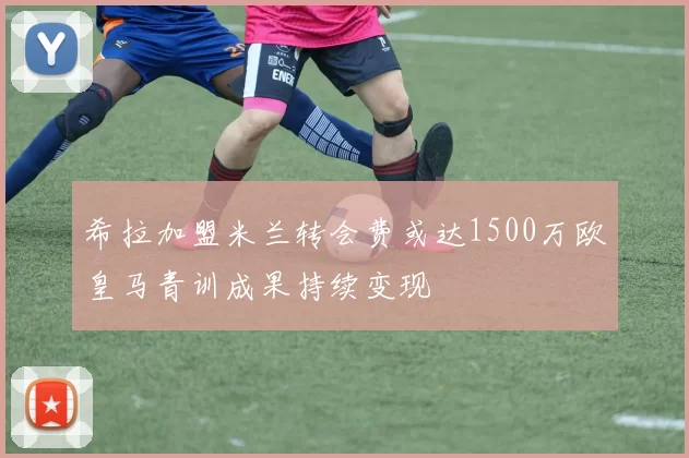 希拉加盟米兰转会费或达1500万欧皇马青训成果持续变现