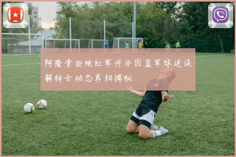 阿隆索拒绝红军并非因蓝军球迷误解转会动态真相揭秘