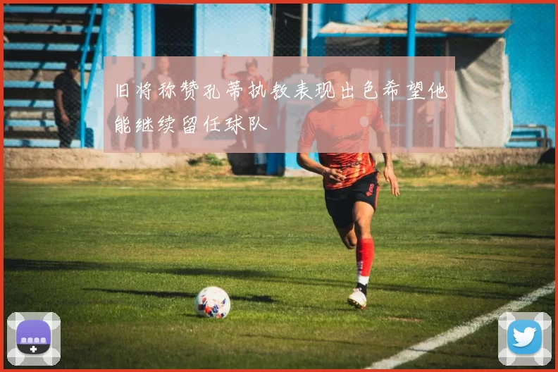 旧将称赞孔蒂执教表现出色希望他能继续留任球队