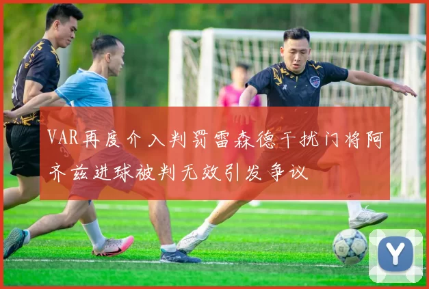 VAR再度介入判罚雷森德干扰门将阿齐兹进球被判无效引发争议