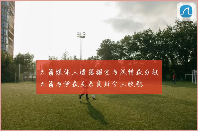 火箭媒体人透露掘金与沃特森分歧火箭与伊森关系良好令人欣慰